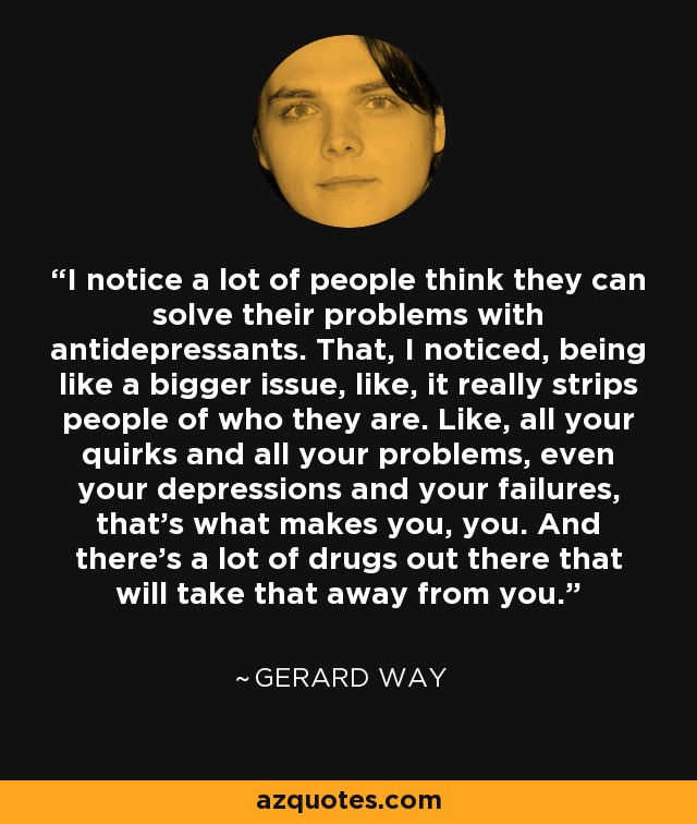 I notice a lot of people think they can solve their problems with antidepressants. That, I noticed, being like a bigger issue, like, it really strips people of who they are. Like, all your quirks and all your problems, even your depressions and your failures, that's what makes you, you. And there's a lot of drugs out there that will take that away from you. - Gerard Way