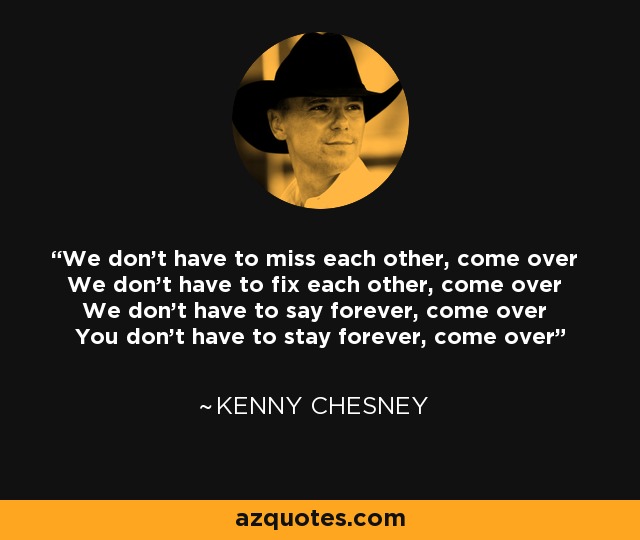 We don't have to miss each other, come over We don't have to fix each other, come over We don't have to say forever, come over You don't have to stay forever, come over - Kenny Chesney