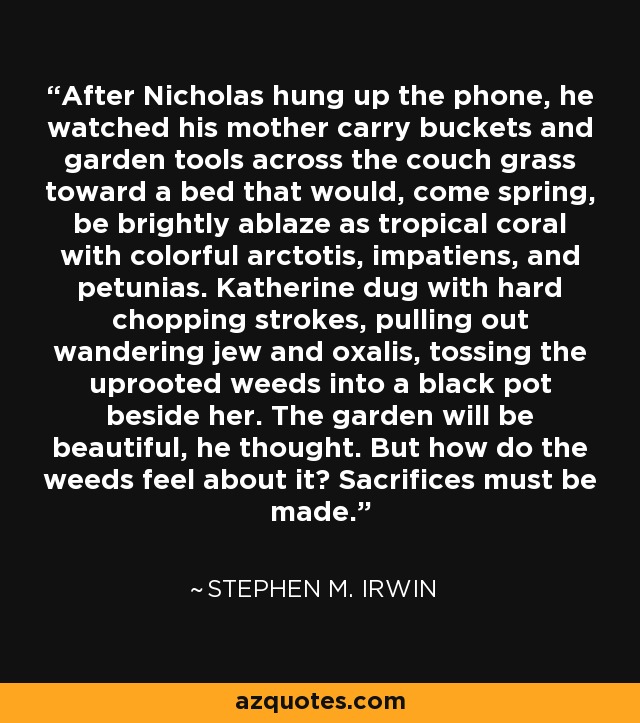 After Nicholas hung up the phone, he watched his mother carry buckets and garden tools across the couch grass toward a bed that would, come spring, be brightly ablaze as tropical coral with colorful arctotis, impatiens, and petunias. Katherine dug with hard chopping strokes, pulling out wandering jew and oxalis, tossing the uprooted weeds into a black pot beside her. The garden will be beautiful, he thought. But how do the weeds feel about it? Sacrifices must be made. - Stephen M. Irwin