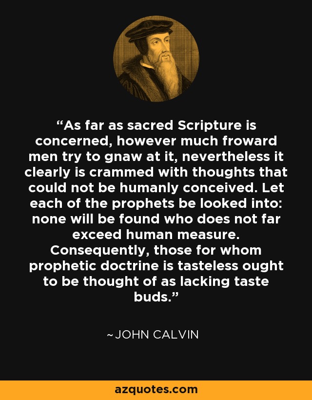 As far as sacred Scripture is concerned, however much froward men try to gnaw at it, nevertheless it clearly is crammed with thoughts that could not be humanly conceived. Let each of the prophets be looked into: none will be found who does not far exceed human measure. Consequently, those for whom prophetic doctrine is tasteless ought to be thought of as lacking taste buds. - John Calvin