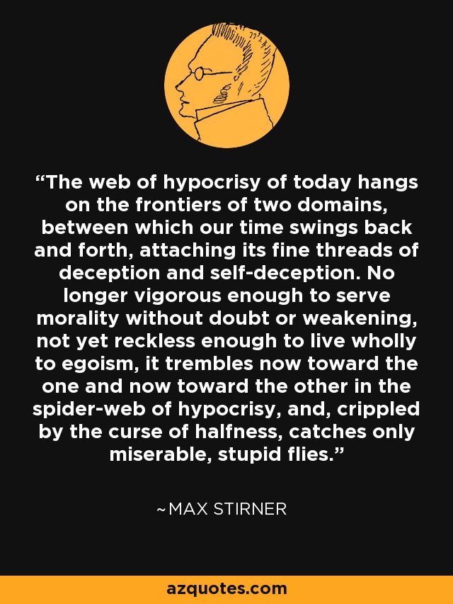 The web of hypocrisy of today hangs on the frontiers of two domains, between which our time swings back and forth, attaching its fine threads of deception and self-deception. No longer vigorous enough to serve morality without doubt or weakening, not yet reckless enough to live wholly to egoism, it trembles now toward the one and now toward the other in the spider-web of hypocrisy, and, crippled by the curse of halfness, catches only miserable, stupid flies. - Max Stirner