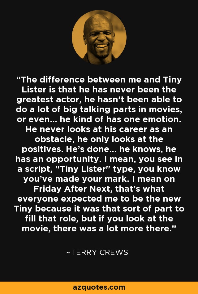 The difference between me and Tiny Lister is that he has never been the greatest actor, he hasn't been able to do a lot of big talking parts in movies, or even... he kind of has one emotion. He never looks at his career as an obstacle, he only looks at the positives. He's done... he knows, he has an opportunity. I mean, you see in a script, 