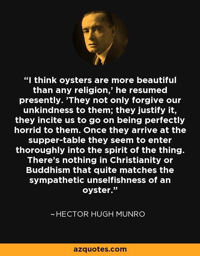 I think oysters are more beautiful than any religion,' he resumed presently. 'They not only forgive our unkindness to them; they justify it, they incite us to go on being perfectly horrid to them. Once they arrive at the supper-table they seem to enter thoroughly into the spirit of the thing. There's nothing in Christianity or Buddhism that quite matches the sympathetic unselfishness of an oyster. - Hector Hugh Munro