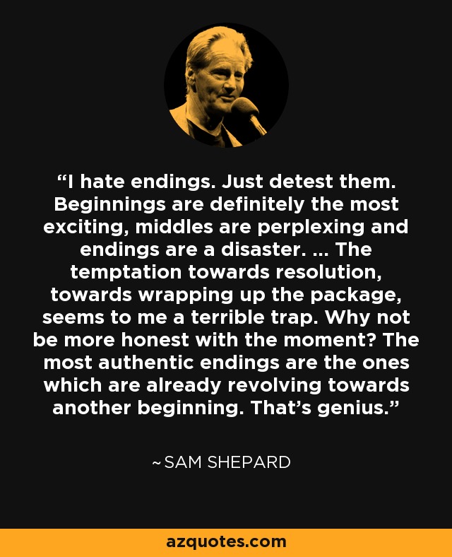 I hate endings. Just detest them. Beginnings are definitely the most exciting, middles are perplexing and endings are a disaster. … The temptation towards resolution, towards wrapping up the package, seems to me a terrible trap. Why not be more honest with the moment? The most authentic endings are the ones which are already revolving towards another beginning. That’s genius. - Sam Shepard