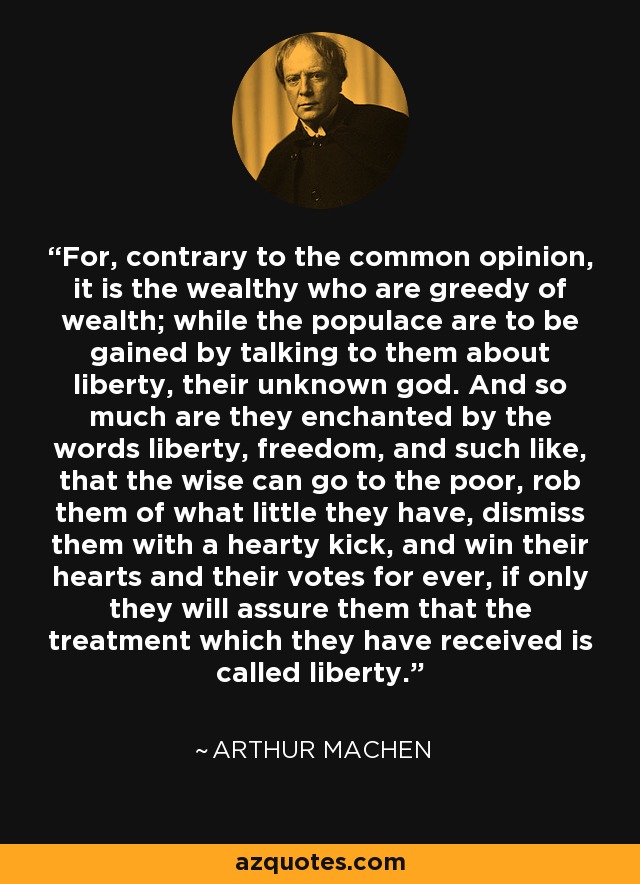 For, contrary to the common opinion, it is the wealthy who are greedy of wealth; while the populace are to be gained by talking to them about liberty, their unknown god. And so much are they enchanted by the words liberty, freedom, and such like, that the wise can go to the poor, rob them of what little they have, dismiss them with a hearty kick, and win their hearts and their votes for ever, if only they will assure them that the treatment which they have received is called liberty. - Arthur Machen