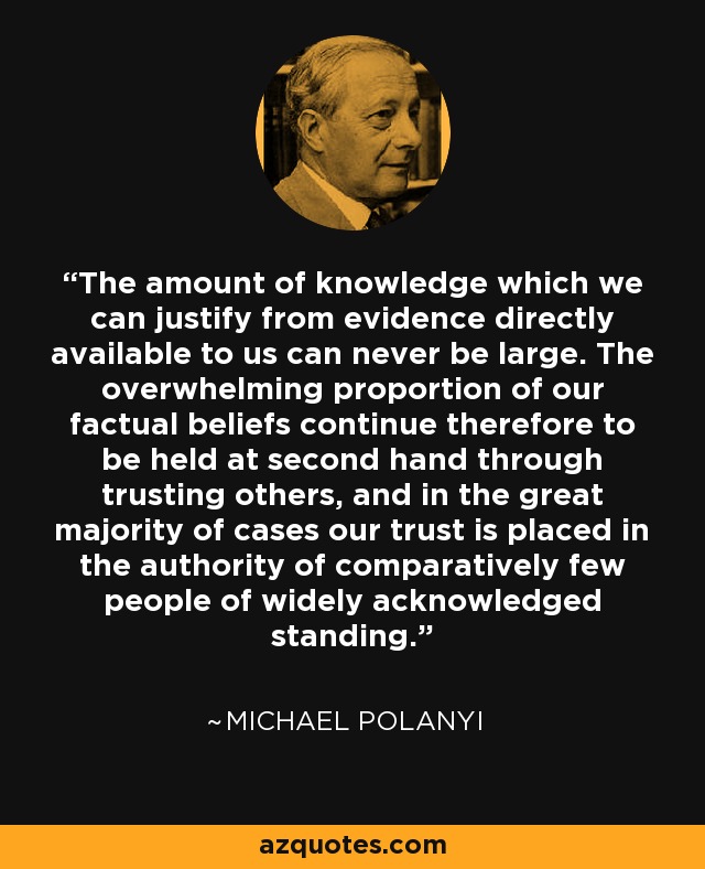 The amount of knowledge which we can justify from evidence directly available to us can never be large. The overwhelming proportion of our factual beliefs continue therefore to be held at second hand through trusting others, and in the great majority of cases our trust is placed in the authority of comparatively few people of widely acknowledged standing. - Michael Polanyi
