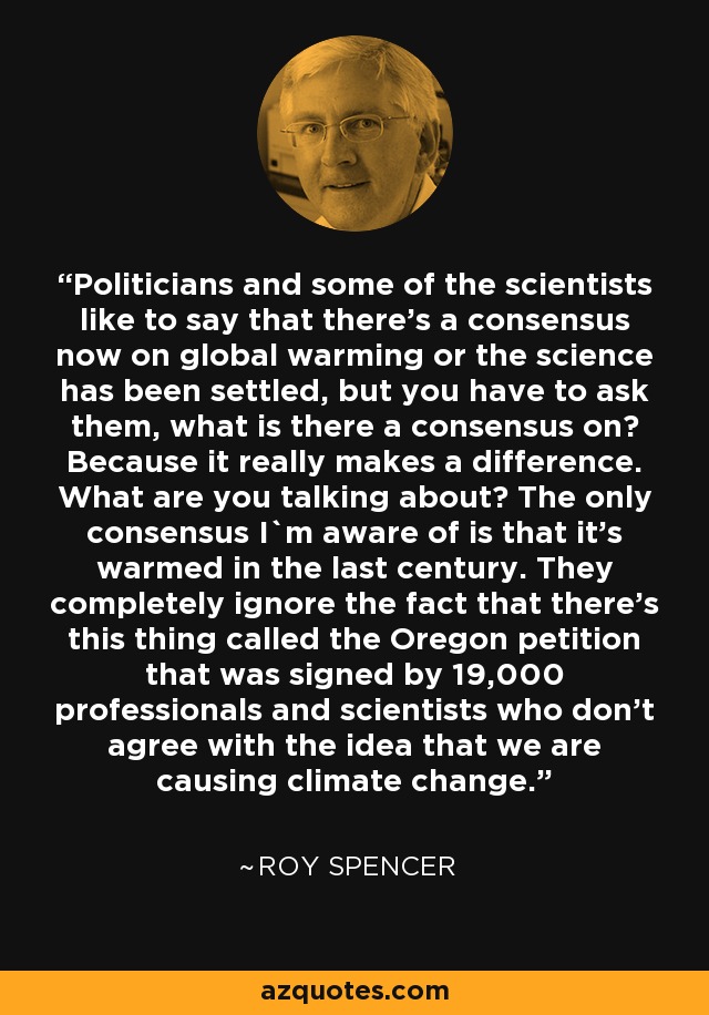 Politicians and some of the scientists like to say that there's a consensus now on global warming or the science has been settled, but you have to ask them, what is there a consensus on? Because it really makes a difference. What are you talking about? The only consensus I`m aware of is that it's warmed in the last century. They completely ignore the fact that there's this thing called the Oregon petition that was signed by 19,000 professionals and scientists who don't agree with the idea that we are causing climate change. - Roy Spencer