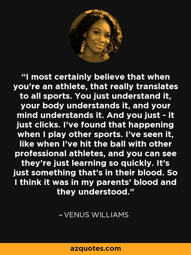 I most certainly believe that when you're an athlete, that really translates to all sports. You just understand it, your body understands it, and your mind understands it. And you just - it just clicks. I've found that happening when I play other sports. I've seen it, like when I've hit the ball with other professional athletes, and you can see they're just learning so quickly. It's just something that's in their blood. So I think it was in my parents' blood and they understood. - Venus Williams