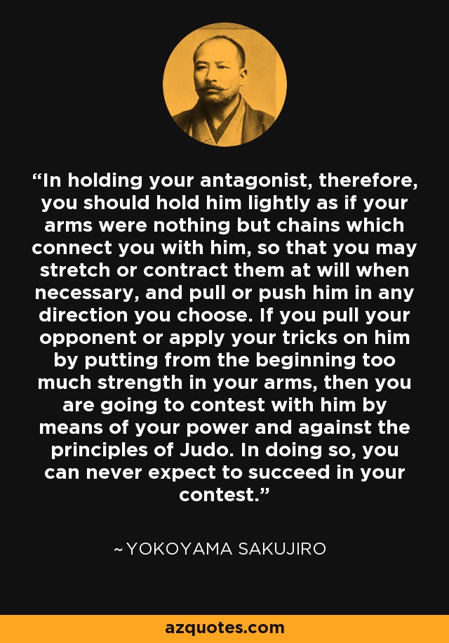 In holding your antagonist, therefore, you should hold him lightly as if your arms were nothing but chains which connect you with him, so that you may stretch or contract them at will when necessary, and pull or push him in any direction you choose. If you pull your opponent or apply your tricks on him by putting from the beginning too much strength in your arms, then you are going to contest with him by means of your power and against the principles of Judo. In doing so, you can never expect to succeed in your contest. - Yokoyama Sakujiro