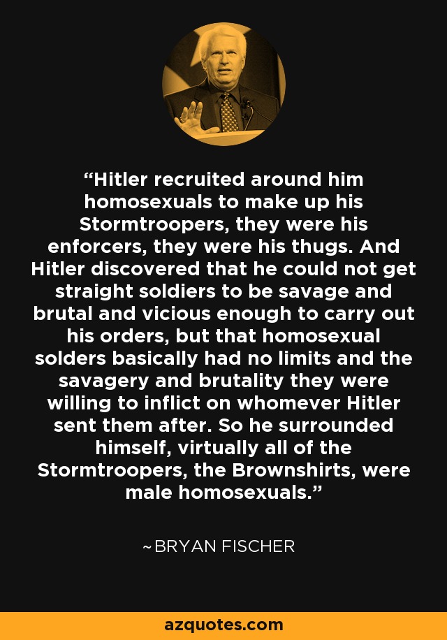 Hitler recruited around him homosexuals to make up his Stormtroopers, they were his enforcers, they were his thugs. And Hitler discovered that he could not get straight soldiers to be savage and brutal and vicious enough to carry out his orders, but that homosexual solders basically had no limits and the savagery and brutality they were willing to inflict on whomever Hitler sent them after. So he surrounded himself, virtually all of the Stormtroopers, the Brownshirts, were male homosexuals. - Bryan Fischer