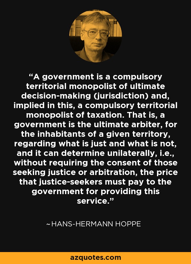 A government is a compulsory territorial monopolist of ultimate decision-making (jurisdiction) and, implied in this, a compulsory territorial monopolist of taxation. That is, a government is the ultimate arbiter, for the inhabitants of a given territory, regarding what is just and what is not, and it can determine unilaterally, i.e., without requiring the consent of those seeking justice or arbitration, the price that justice-seekers must pay to the government for providing this service. - Hans-Hermann Hoppe