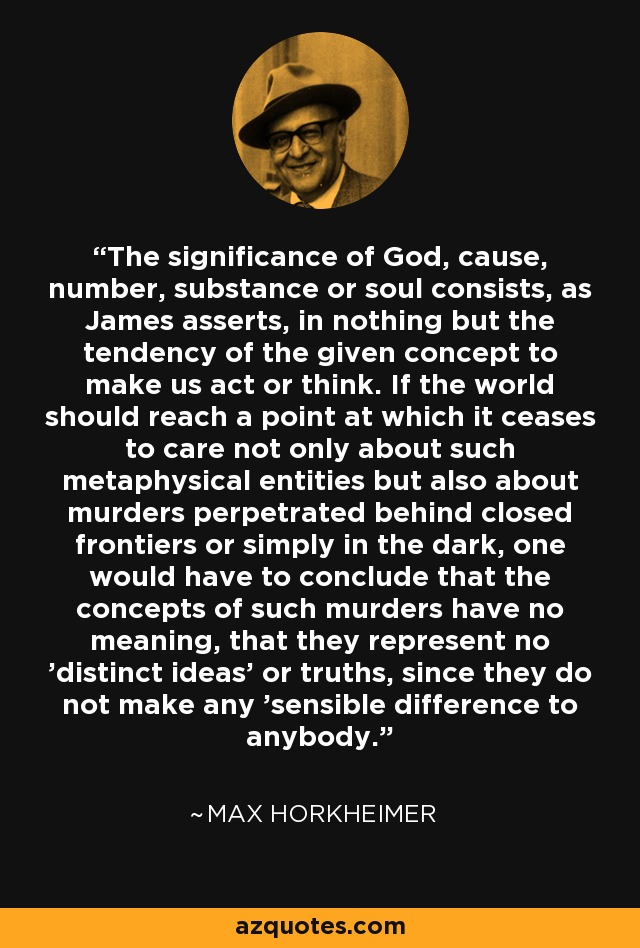 The significance of God, cause, number, substance or soul consists, as James asserts, in nothing but the tendency of the given concept to make us act or think. If the world should reach a point at which it ceases to care not only about such metaphysical entities but also about murders perpetrated behind closed frontiers or simply in the dark, one would have to conclude that the concepts of such murders have no meaning, that they represent no 'distinct ideas' or truths, since they do not make any 'sensible difference to anybody. - Max Horkheimer