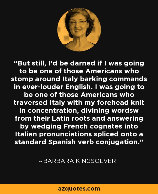 But still, I’d be darned if I was going to be one of those Americans who stomp around Italy barking commands in ever-louder English. I was going to be one of those Americans who traversed Italy with my forehead knit in concentration, divining wordsw from their Latin roots and answering by wedging French cognates into Italian pronunciations spliced onto a standard Spanish verb conjugation. - Barbara Kingsolver