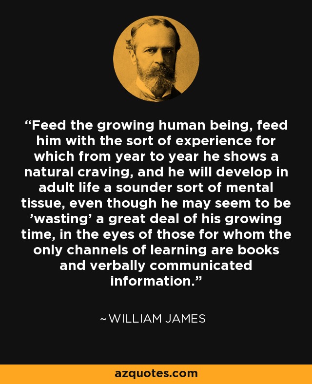 Feed the growing human being, feed him with the sort of experience for which from year to year he shows a natural craving, and he will develop in adult life a sounder sort of mental tissue, even though he may seem to be 'wasting' a great deal of his growing time, in the eyes of those for whom the only channels of learning are books and verbally communicated information. - William James