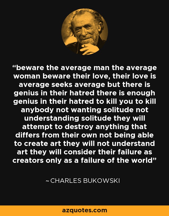 beware the average man the average woman beware their love, their love is average seeks average but there is genius in their hatred there is enough genius in their hatred to kill you to kill anybody not wanting solitude not understanding solitude they will attempt to destroy anything that differs from their own not being able to create art they will not understand art they will consider their failure as creators only as a failure of the world - Charles Bukowski