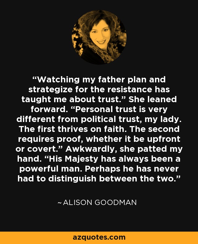 Watching my father plan and strategize for the resistance has taught me about trust.” She leaned forward. “Personal trust is very different from political trust, my lady. The first thrives on faith. The second requires proof, whether it be upfront or covert.” Awkwardly, she patted my hand. “His Majesty has always been a powerful man. Perhaps he has never had to distinguish between the two. - Alison Goodman