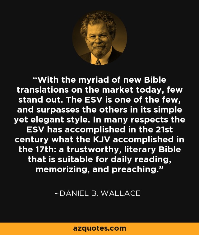 With the myriad of new Bible translations on the market today, few stand out. The ESV is one of the few, and surpasses the others in its simple yet elegant style. In many respects the ESV has accomplished in the 21st century what the KJV accomplished in the 17th: a trustworthy, literary Bible that is suitable for daily reading, memorizing, and preaching. - Daniel B. Wallace