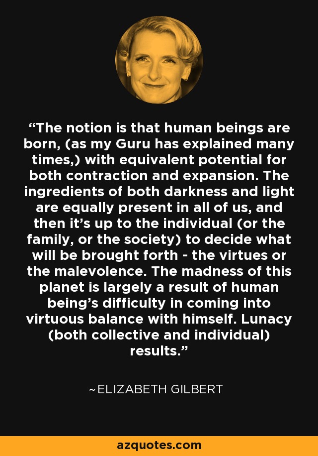 The notion is that human beings are born, (as my Guru has explained many times,) with equivalent potential for both contraction and expansion. The ingredients of both darkness and light are equally present in all of us, and then it's up to the individual (or the family, or the society) to decide what will be brought forth - the virtues or the malevolence. The madness of this planet is largely a result of human being's difficulty in coming into virtuous balance with himself. Lunacy (both collective and individual) results. - Elizabeth Gilbert