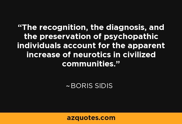 The recognition, the diagnosis, and the preservation of psychopathic individuals account for the apparent increase of neurotics in civilized communities. - Boris Sidis