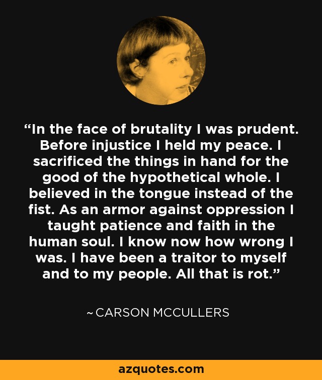 In the face of brutality I was prudent. Before injustice I held my peace. I sacrificed the things in hand for the good of the hypothetical whole. I believed in the tongue instead of the fist. As an armor against oppression I taught patience and faith in the human soul. I know now how wrong I was. I have been a traitor to myself and to my people. All that is rot. - Carson McCullers