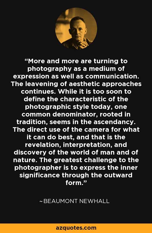 More and more are turning to photography as a medium of expression as well as communication. The leavening of aesthetic approaches continues. While it is too soon to define the characteristic of the photographic style today, one common denominator, rooted in tradition, seems in the ascendancy. The direct use of the camera for what it can do best, and that is the revelation, interpretation, and discovery of the world of man and of nature. The greatest challenge to the photographer is to express the inner significance through the outward form. - Beaumont Newhall