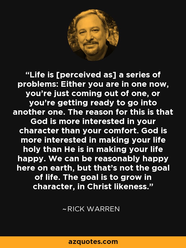Life is [perceived as] a series of problems: Either you are in one now, you're just coming out of one, or you're getting ready to go into another one. The reason for this is that God is more interested in your character than your comfort. God is more interested in making your life holy than He is in making your life happy. We can be reasonably happy here on earth, but that's not the goal of life. The goal is to grow in character, in Christ likeness. - Rick Warren