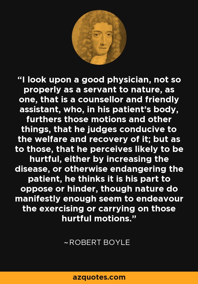 I look upon a good physician, not so properly as a servant to nature, as one, that is a counsellor and friendly assistant, who, in his patient's body, furthers those motions and other things, that he judges conducive to the welfare and recovery of it; but as to those, that he perceives likely to be hurtful, either by increasing the disease, or otherwise endangering the patient, he thinks it is his part to oppose or hinder, though nature do manifestly enough seem to endeavour the exercising or carrying on those hurtful motions. - Robert Boyle