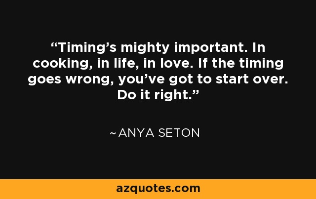 Timing's mighty important. In cooking, in life, in love. If the timing goes wrong, you've got to start over. Do it right. - Anya Seton