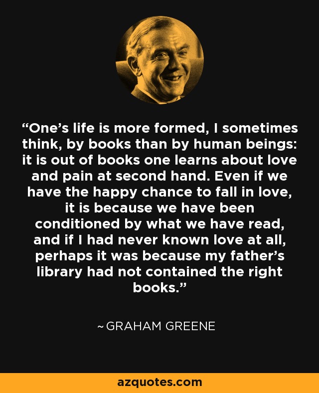 One's life is more formed, I sometimes think, by books than by human beings: it is out of books one learns about love and pain at second hand. Even if we have the happy chance to fall in love, it is because we have been conditioned by what we have read, and if I had never known love at all, perhaps it was because my father's library had not contained the right books. - Graham Greene