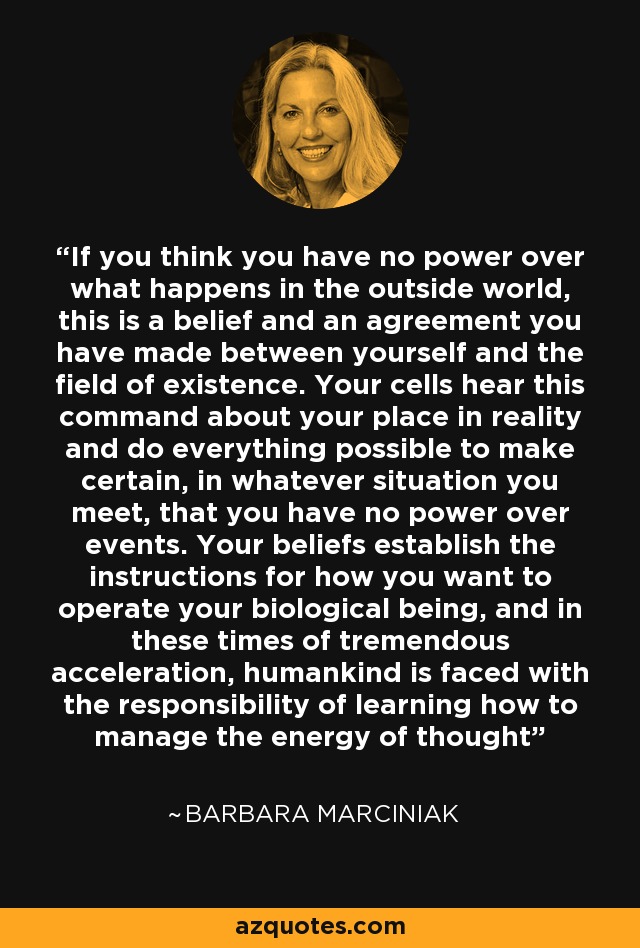 If you think you have no power over what happens in the outside world, this is a belief and an agreement you have made between yourself and the field of existence. Your cells hear this command about your place in reality and do everything possible to make certain, in whatever situation you meet, that you have no power over events. Your beliefs establish the instructions for how you want to operate your biological being, and in these times of tremendous acceleration, humankind is faced with the responsibility of learning how to manage the energy of thought - Barbara Marciniak