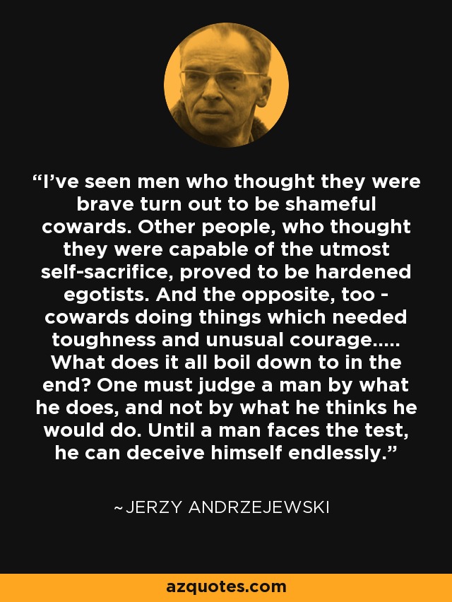 I've seen men who thought they were brave turn out to be shameful cowards. Other people, who thought they were capable of the utmost self-sacrifice, proved to be hardened egotists. And the opposite, too - cowards doing things which needed toughness and unusual courage..... What does it all boil down to in the end? One must judge a man by what he does, and not by what he thinks he would do. Until a man faces the test, he can deceive himself endlessly. - Jerzy Andrzejewski