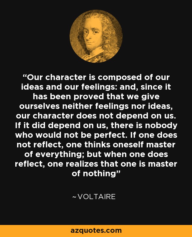 Our character is composed of our ideas and our feelings: and, since it has been proved that we give ourselves neither feelings nor ideas, our character does not depend on us. If it did depend on us, there is nobody who would not be perfect. If one does not reflect, one thinks oneself master of everything; but when one does reflect, one realizes that one is master of nothing - Voltaire