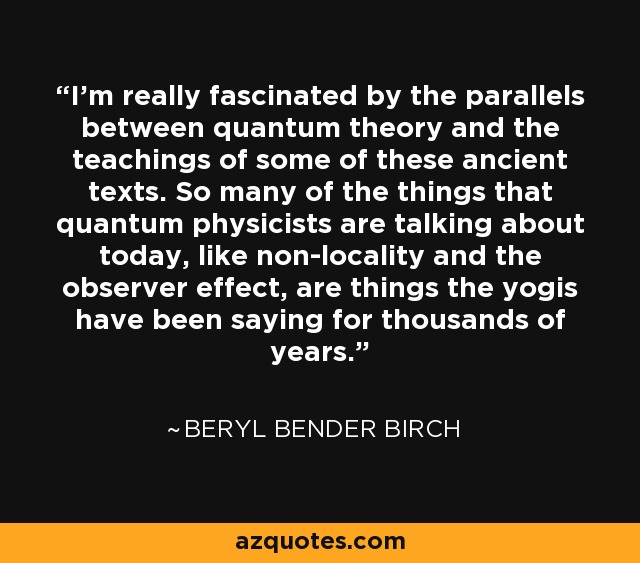 I'm really fascinated by the parallels between quantum theory and the teachings of some of these ancient texts. So many of the things that quantum physicists are talking about today, like non-locality and the observer effect, are things the yogis have been saying for thousands of years. - Beryl Bender Birch