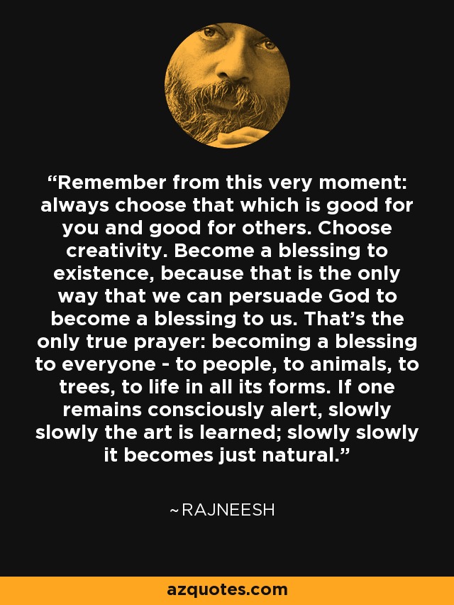 Remember from this very moment: always choose that which is good for you and good for others. Choose creativity. Become a blessing to existence, because that is the only way that we can persuade God to become a blessing to us. That's the only true prayer: becoming a blessing to everyone - to people, to animals, to trees, to life in all its forms. If one remains consciously alert, slowly slowly the art is learned; slowly slowly it becomes just natural. - Rajneesh