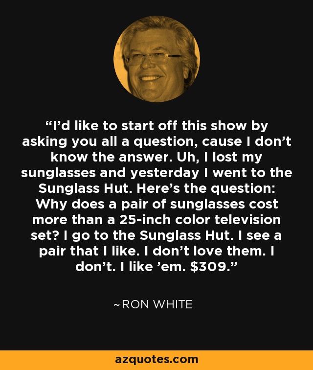 I'd like to start off this show by asking you all a question, cause I don't know the answer. Uh, I lost my sunglasses and yesterday I went to the Sunglass Hut. Here's the question: Why does a pair of sunglasses cost more than a 25-inch color television set? I go to the Sunglass Hut. I see a pair that I like. I don't love them. I don't. I like 'em. $309. - Ron White