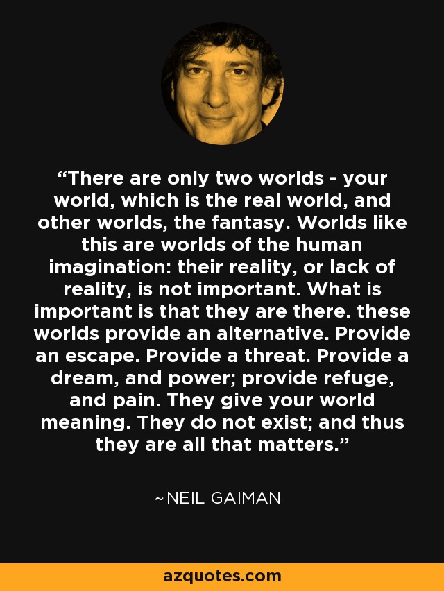 There are only two worlds - your world, which is the real world, and other worlds, the fantasy. Worlds like this are worlds of the human imagination: their reality, or lack of reality, is not important. What is important is that they are there. these worlds provide an alternative. Provide an escape. Provide a threat. Provide a dream, and power; provide refuge, and pain. They give your world meaning. They do not exist; and thus they are all that matters. - Neil Gaiman
