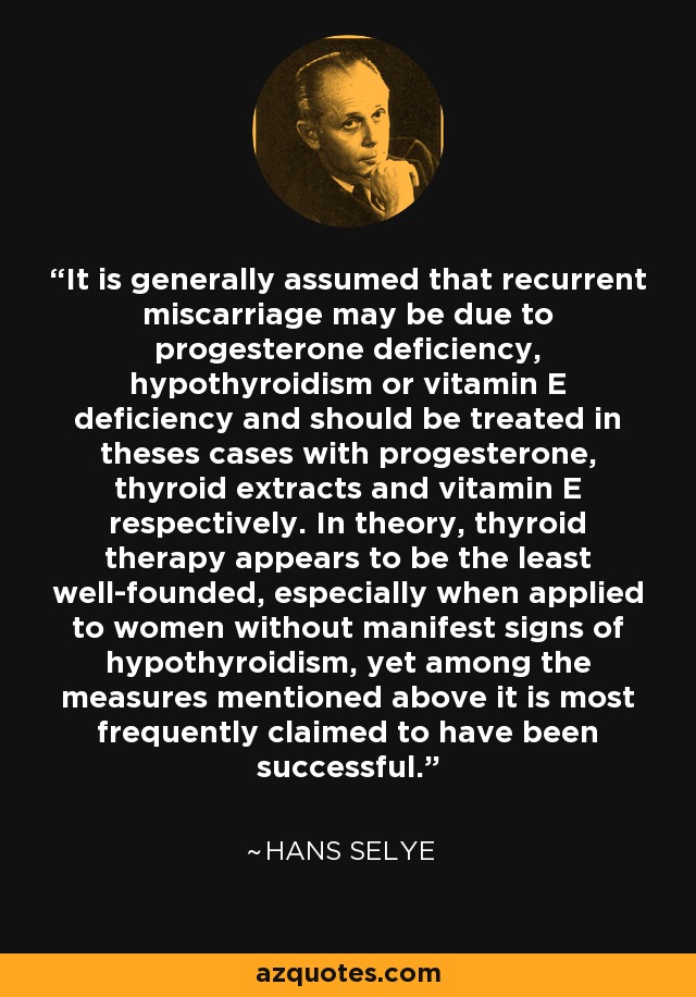 It is generally assumed that recurrent miscarriage may be due to progesterone deficiency, hypothyroidism or vitamin E deficiency and should be treated in theses cases with progesterone, thyroid extracts and vitamin E respectively. In theory, thyroid therapy appears to be the least well-founded, especially when applied to women without manifest signs of hypothyroidism, yet among the measures mentioned above it is most frequently claimed to have been successful. - Hans Selye