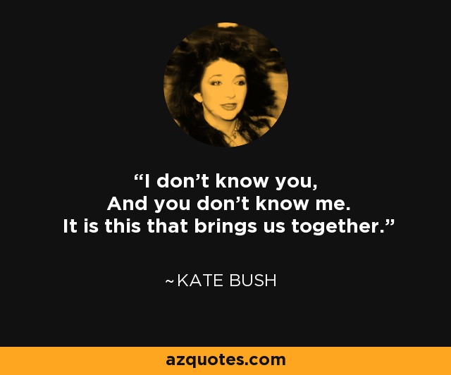 I don’t know you, And you don’t know me. It is this that brings us together. - Kate Bush