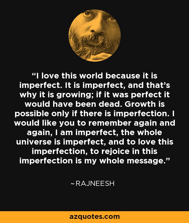 I love this world because it is imperfect. It is imperfect, and that's why it is growing; if it was perfect it would have been dead. Growth is possible only if there is imperfection. I would like you to remember again and again, I am imperfect, the whole universe is imperfect, and to love this imperfection, to rejoice in this imperfection is my whole message. - Rajneesh