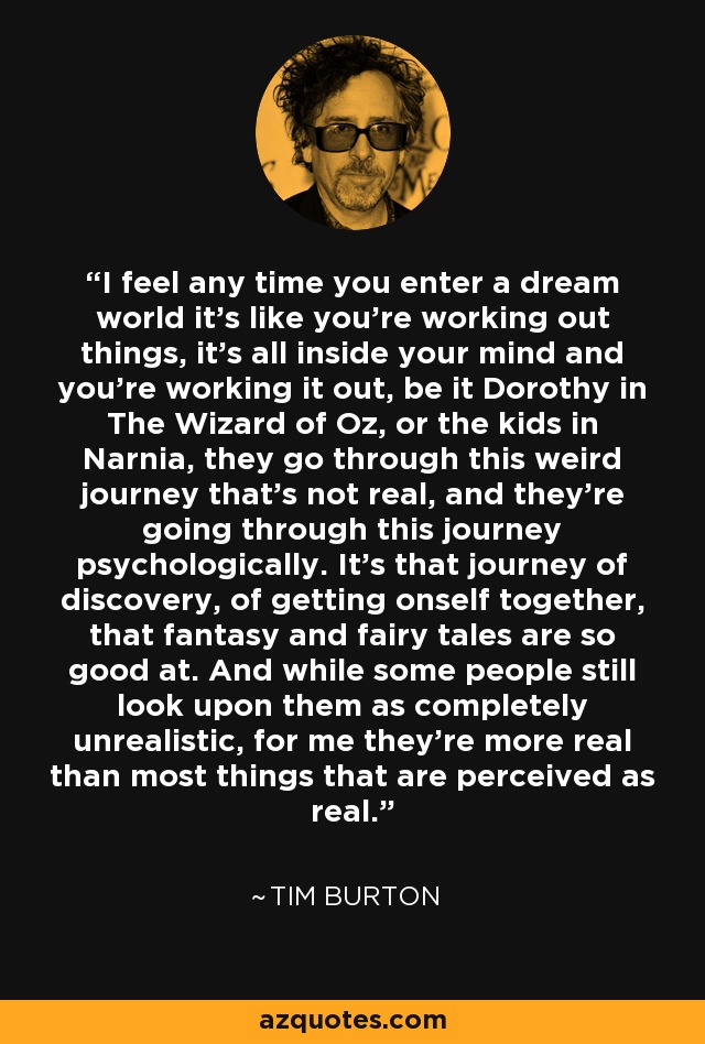 I feel any time you enter a dream world it's like you're working out things, it's all inside your mind and you're working it out, be it Dorothy in The Wizard of Oz, or the kids in Narnia, they go through this weird journey that's not real, and they're going through this journey psychologically. It's that journey of discovery, of getting onself together, that fantasy and fairy tales are so good at. And while some people still look upon them as completely unrealistic, for me they're more real than most things that are perceived as real. - Tim Burton