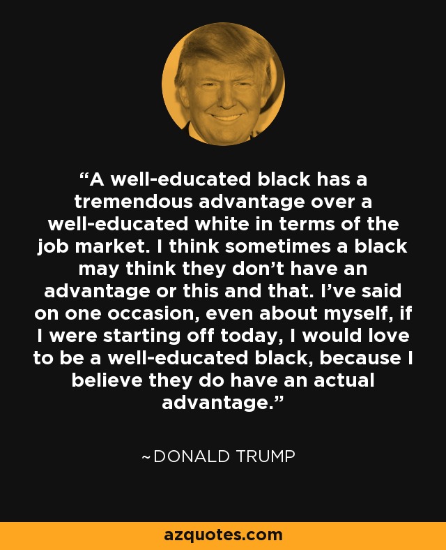 A well-educated black has a tremendous advantage over a well-educated white in terms of the job market. I think sometimes a black may think they don't have an advantage or this and that. I've said on one occasion, even about myself, if I were starting off today, I would love to be a well-educated black, because I believe they do have an actual advantage. - Donald Trump