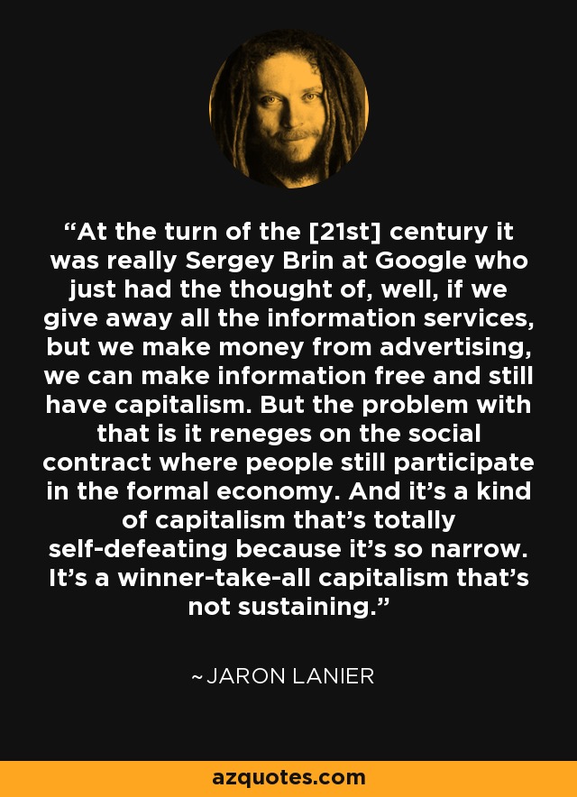 At the turn of the [21st] century it was really Sergey Brin at Google who just had the thought of, well, if we give away all the information services, but we make money from advertising, we can make information free and still have capitalism. But the problem with that is it reneges on the social contract where people still participate in the formal economy. And it's a kind of capitalism that's totally self-defeating because it's so narrow. It's a winner-take-all capitalism that's not sustaining. - Jaron Lanier