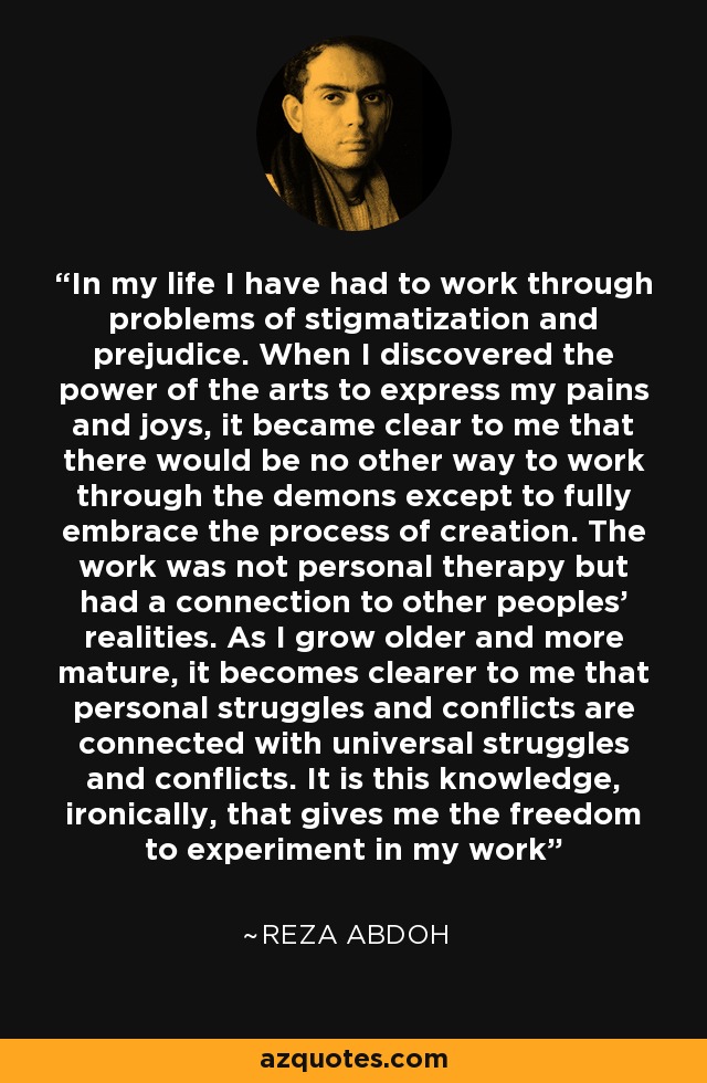 In my life I have had to work through problems of stigmatization and prejudice. When I discovered the power of the arts to express my pains and joys, it became clear to me that there would be no other way to work through the demons except to fully embrace the process of creation. The work was not personal therapy but had a connection to other peoples' realities. As I grow older and more mature, it becomes clearer to me that personal struggles and conflicts are connected with universal struggles and conflicts. It is this knowledge, ironically, that gives me the freedom to experiment in my work - Reza Abdoh