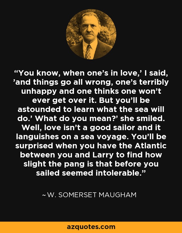 You know, when one's in love,' I said, 'and things go all wrong, one's terribly unhappy and one thinks one won't ever get over it. But you'll be astounded to learn what the sea will do.' What do you mean?' she smiled. Well, love isn't a good sailor and it languishes on a sea voyage. You'll be surprised when you have the Atlantic between you and Larry to find how slight the pang is that before you sailed seemed intolerable. - W. Somerset Maugham