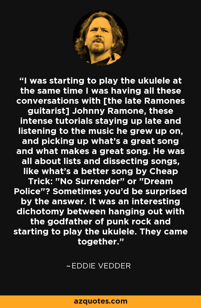 I was starting to play the ukulele at the same time I was having all these conversations with [the late Ramones guitarist] Johnny Ramone, these intense tutorials staying up late and listening to the music he grew up on, and picking up what's a great song and what makes a great song. He was all about lists and dissecting songs, like what's a better song by Cheap Trick: 