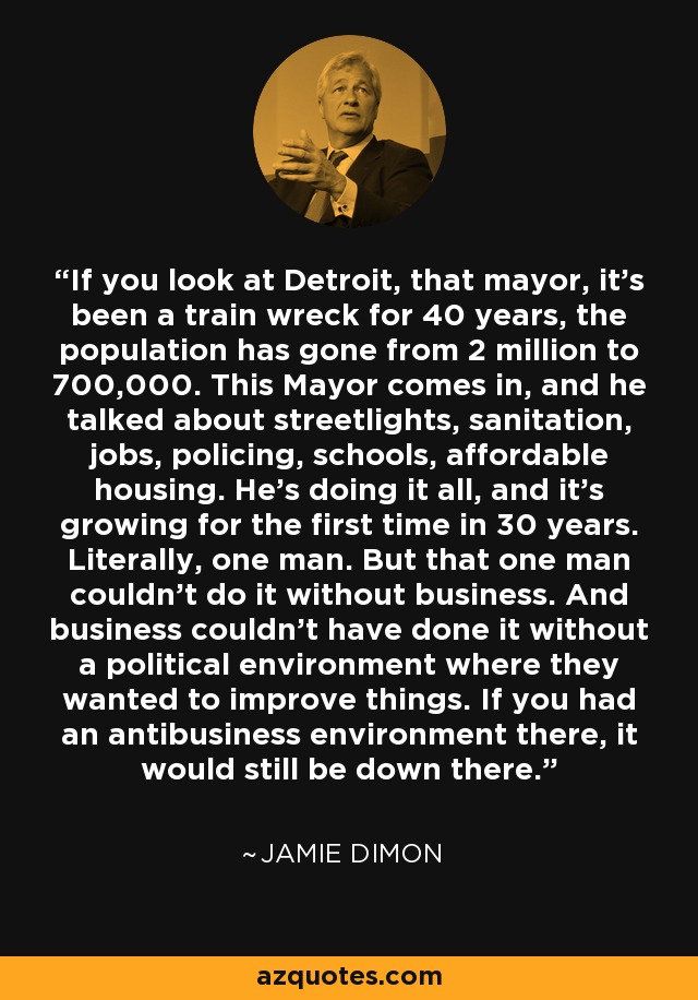 If you look at Detroit, that mayor, it's been a train wreck for 40 years, the population has gone from 2 million to 700,000. This Mayor comes in, and he talked about streetlights, sanitation, jobs, policing, schools, affordable housing. He's doing it all, and it's growing for the first time in 30 years. Literally, one man. But that one man couldn't do it without business. And business couldn't have done it without a political environment where they wanted to improve things. If you had an antibusiness environment there, it would still be down there. - Jamie Dimon