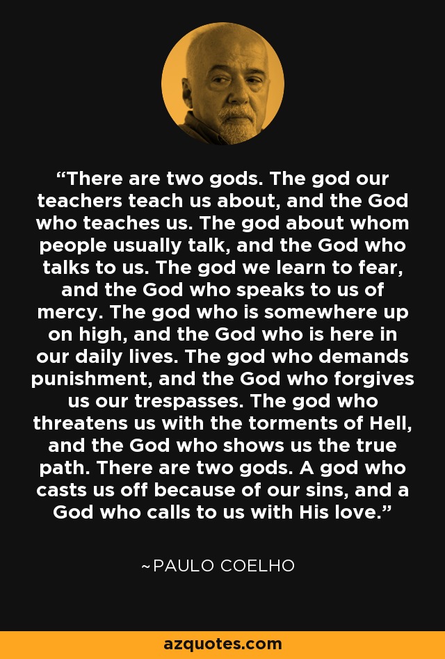 There are two gods. The god our teachers teach us about, and the God who teaches us. The god about whom people usually talk, and the God who talks to us. The god we learn to fear, and the God who speaks to us of mercy. The god who is somewhere up on high, and the God who is here in our daily lives. The god who demands punishment, and the God who forgives us our trespasses. The god who threatens us with the torments of Hell, and the God who shows us the true path. There are two gods. A god who casts us off because of our sins, and a God who calls to us with His love. - Paulo Coelho