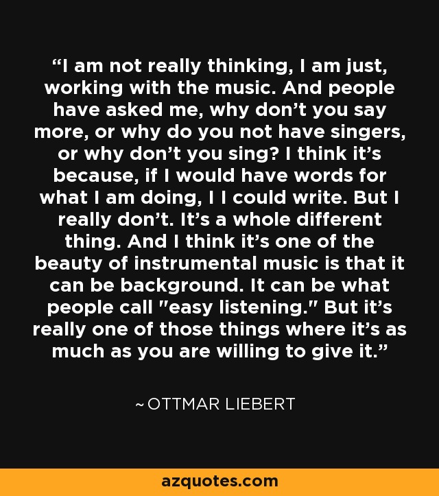 I am not really thinking, I am just, working with the music. And people have asked me, why don't you say more, or why do you not have singers, or why don't you sing? I think it's because, if I would have words for what I am doing, I I could write. But I really don't. It's a whole different thing. And I think it's one of the beauty of instrumental music is that it can be background. It can be what people call 