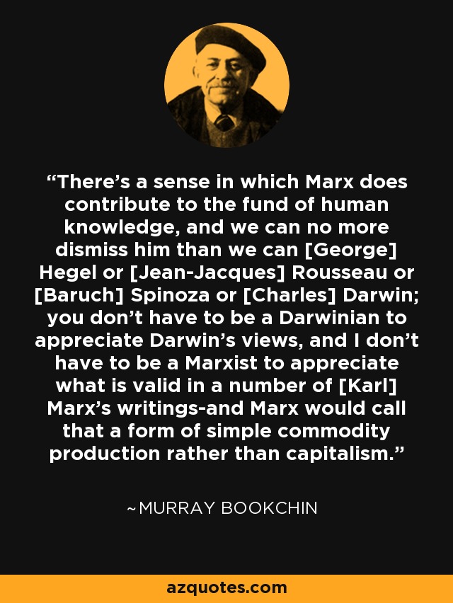 There's a sense in which Marx does contribute to the fund of human knowledge, and we can no more dismiss him than we can [George] Hegel or [Jean-Jacques] Rousseau or [Baruch] Spinoza or [Charles] Darwin; you don't have to be a Darwinian to appreciate Darwin's views, and I don't have to be a Marxist to appreciate what is valid in a number of [Karl] Marx's writings-and Marx would call that a form of simple commodity production rather than capitalism. - Murray Bookchin