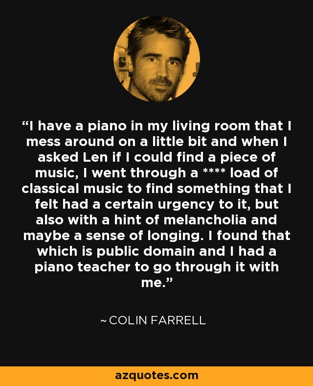 I have a piano in my living room that I mess around on a little bit and when I asked Len if I could find a piece of music, I went through a **** load of classical music to find something that I felt had a certain urgency to it, but also with a hint of melancholia and maybe a sense of longing. I found that which is public domain and I had a piano teacher to go through it with me. - Colin Farrell